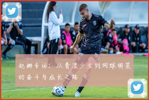 赵娜专访：从青涩少女到网球明星的奋斗与成长之路