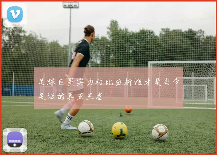 足球巨星实力对比分析谁才是当今足坛的真正王者