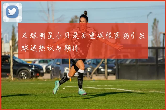 足球明星小贝是否重返绿茵场引发球迷热议与期待
