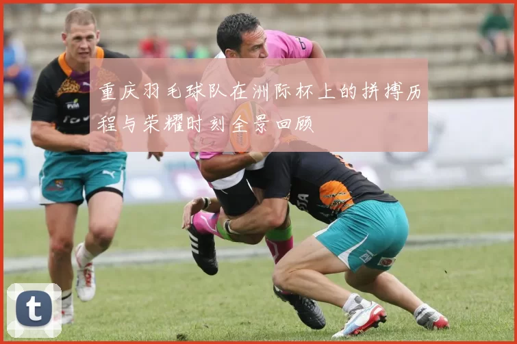 重庆羽毛球队在洲际杯上的拼搏历程与荣耀时刻全景回顾