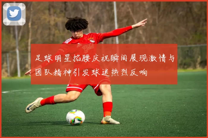 足球明星掐腰庆祝瞬间展现激情与团队精神引发球迷热烈反响