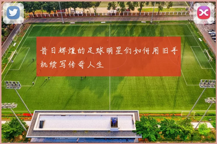 昔日辉煌的足球明星们如何用旧手机续写传奇人生