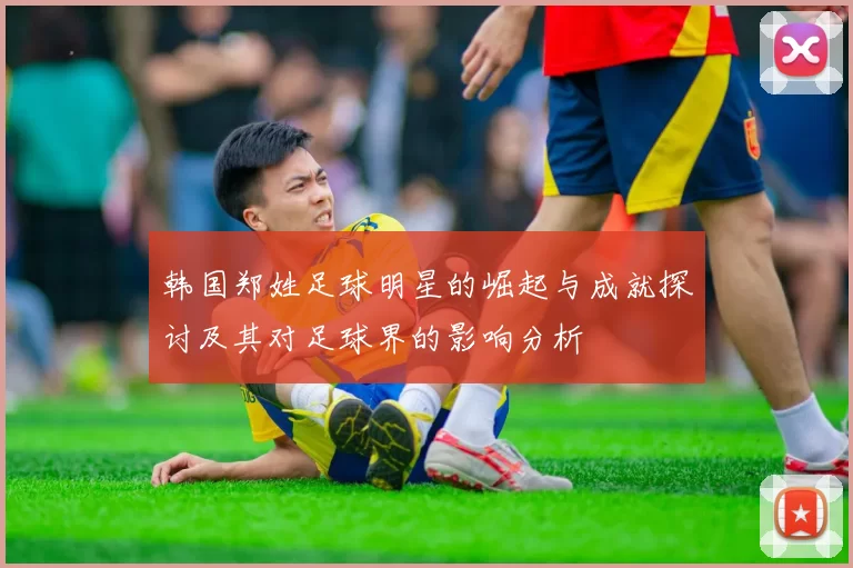 韩国郑姓足球明星的崛起与成就探讨及其对足球界的影响分析